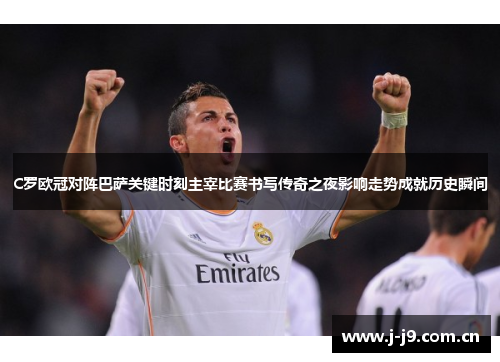 C罗欧冠对阵巴萨关键时刻主宰比赛书写传奇之夜影响走势成就历史瞬间